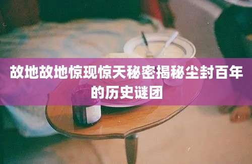 故地故地惊现惊天秘密揭秘尘封百年的历史谜团