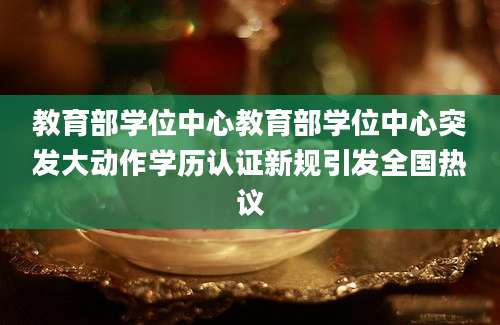 教育部学位中心教育部学位中心突发大动作学历认证新规引发全国热议