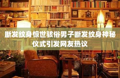 断发纹身惊世骇俗男子断发纹身神秘仪式引发网友热议