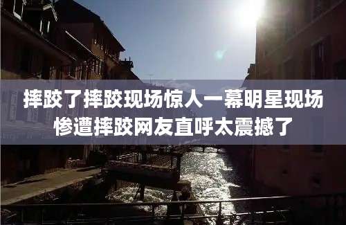 摔跤了摔跤现场惊人一幕明星现场惨遭摔跤网友直呼太震撼了
