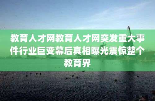 教育人才网教育人才网突发重大事件行业巨变幕后真相曝光震惊整个教育界