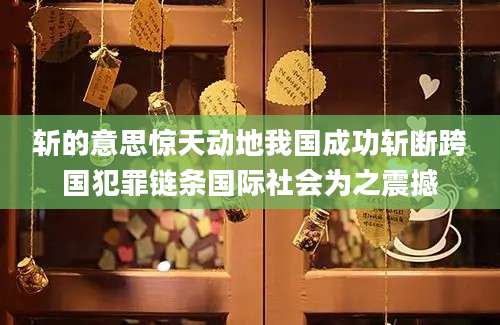 斩的意思惊天动地我国成功斩断跨国犯罪链条国际社会为之震撼