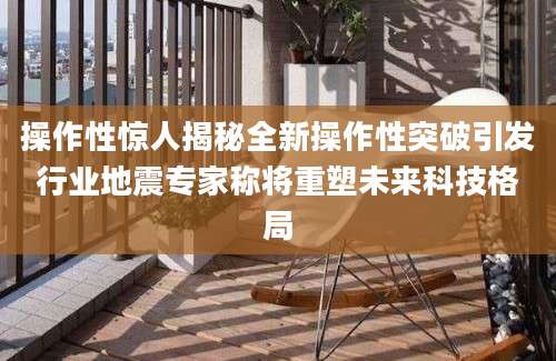 操作性惊人揭秘全新操作性突破引发行业地震专家称将重塑未来科技格局