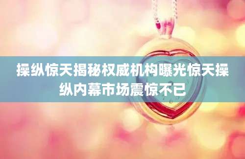 操纵惊天揭秘权威机构曝光惊天操纵内幕市场震惊不已