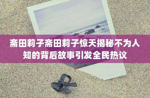 斋田莉子斋田莉子惊天揭秘不为人知的背后故事引发全民热议