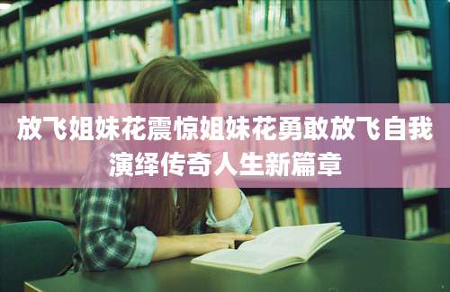 放飞姐妹花震惊姐妹花勇敢放飞自我演绎传奇人生新篇章