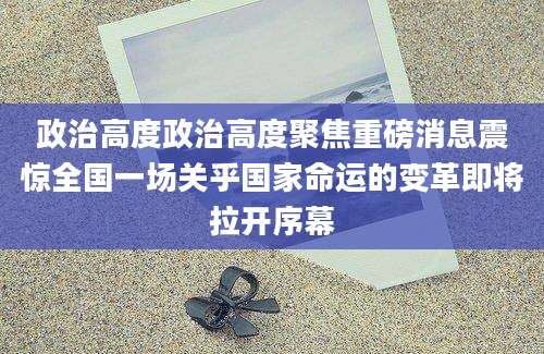 政治高度政治高度聚焦重磅消息震惊全国一场关乎国家命运的变革即将拉开序幕