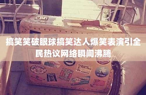 搞笑笑破眼球搞笑达人爆笑表演引全民热议网络瞬间沸腾
