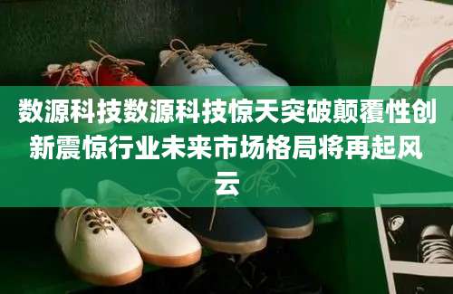 数源科技数源科技惊天突破颠覆性创新震惊行业未来市场格局将再起风云