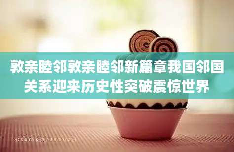 敦亲睦邻敦亲睦邻新篇章我国邻国关系迎来历史性突破震惊世界