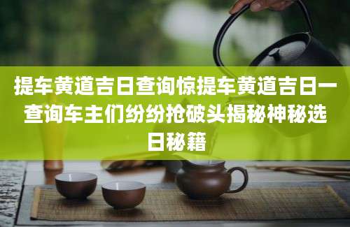 提车黄道吉日查询惊提车黄道吉日一查询车主们纷纷抢破头揭秘神秘选日秘籍