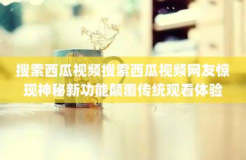 搜索西瓜视频搜索西瓜视频网友惊现神秘新功能颠覆传统观看体验