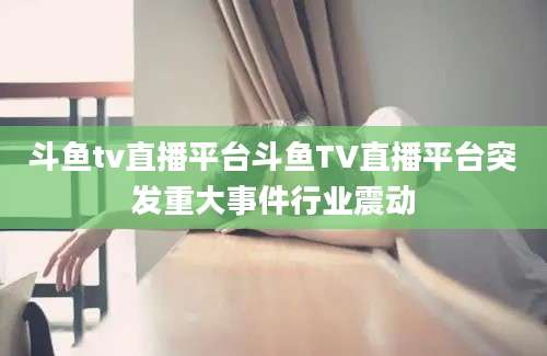 斗鱼tv直播平台斗鱼TV直播平台突发重大事件行业震动