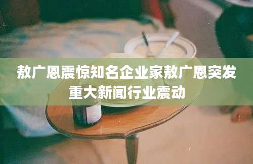 敖广恩震惊知名企业家敖广恩突发重大新闻行业震动