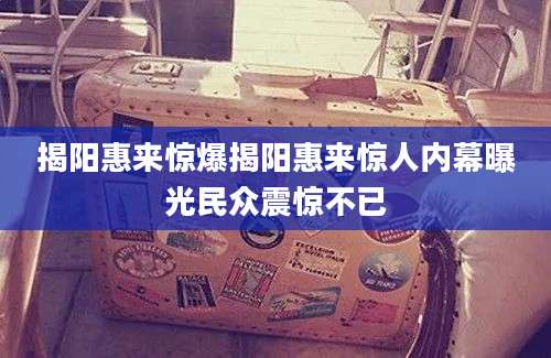 揭阳惠来惊爆揭阳惠来惊人内幕曝光民众震惊不已