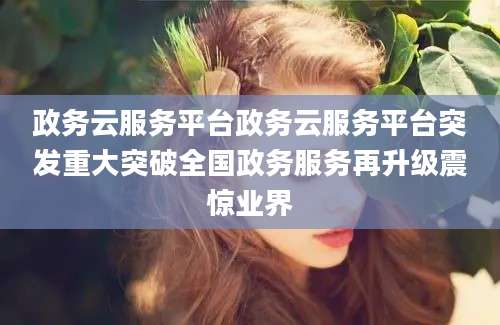政务云服务平台政务云服务平台突发重大突破全国政务服务再升级震惊业界