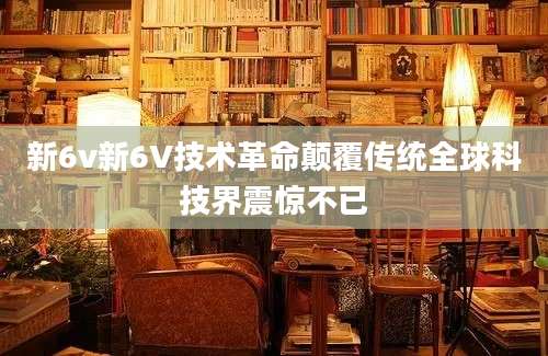 新6v新6V技术革命颠覆传统全球科技界震惊不已