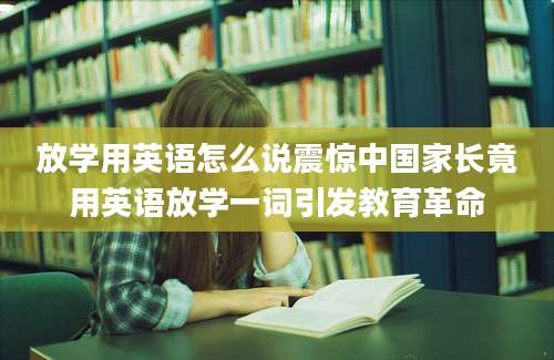 放学用英语怎么说震惊中国家长竟用英语放学一词引发教育革命
