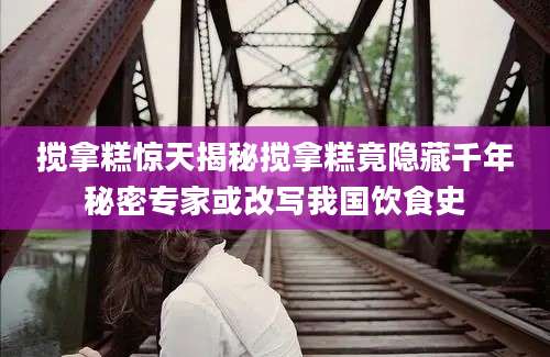 搅拿糕惊天揭秘搅拿糕竟隐藏千年秘密专家或改写我国饮食史