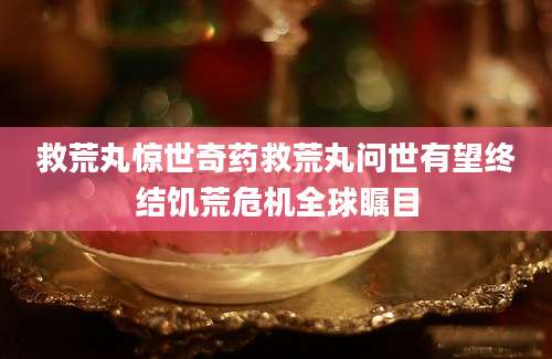 救荒丸惊世奇药救荒丸问世有望终结饥荒危机全球瞩目