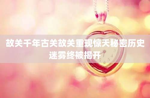 故关千年古关故关重现惊天秘密历史迷雾终被揭开