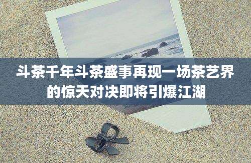 斗茶千年斗茶盛事再现一场茶艺界的惊天对决即将引爆江湖