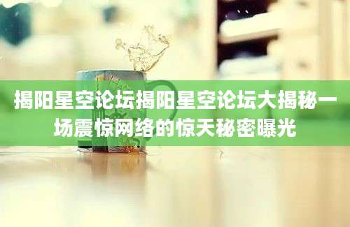 揭阳星空论坛揭阳星空论坛大揭秘一场震惊网络的惊天秘密曝光