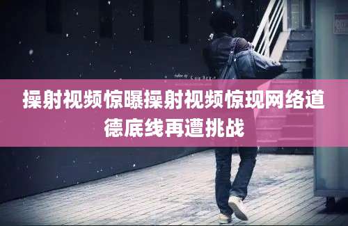 操射视频惊曝操射视频惊现网络道德底线再遭挑战