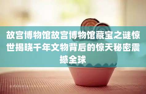 故宫博物馆故宫博物馆藏宝之谜惊世揭晓千年文物背后的惊天秘密震撼全球