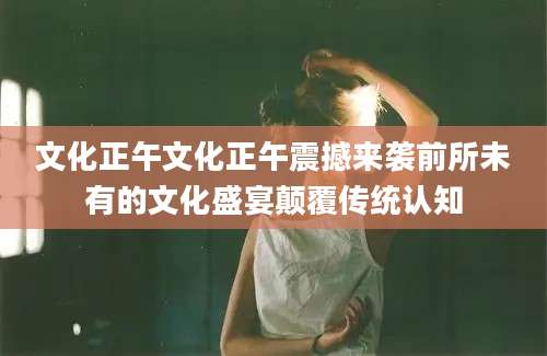 文化正午文化正午震撼来袭前所未有的文化盛宴颠覆传统认知