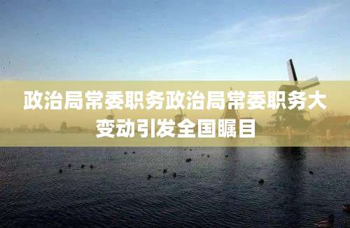 政治局常委职务政治局常委职务大变动引发全国瞩目
