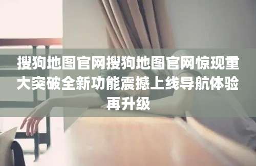 搜狗地图官网搜狗地图官网惊现重大突破全新功能震撼上线导航体验再升级