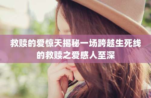 救赎的爱惊天揭秘一场跨越生死线的救赎之爱感人至深