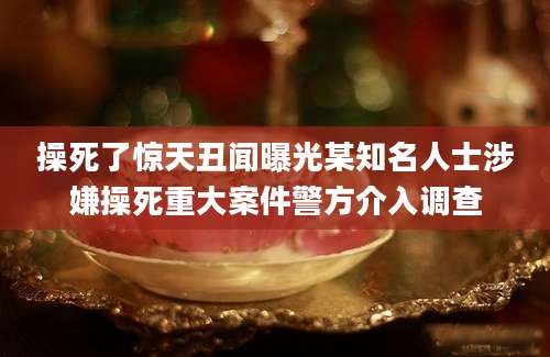 操死了惊天丑闻曝光某知名人士涉嫌操死重大案件警方介入调查