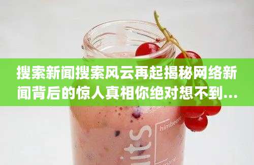 搜索新闻搜索风云再起揭秘网络新闻背后的惊人真相你绝对想不到...