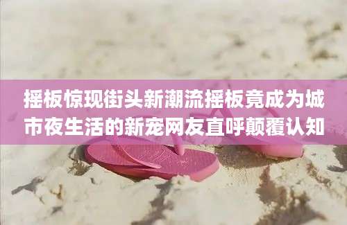 摇板惊现街头新潮流摇板竟成为城市夜生活的新宠网友直呼颠覆认知