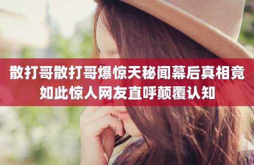 散打哥散打哥爆惊天秘闻幕后真相竟如此惊人网友直呼颠覆认知