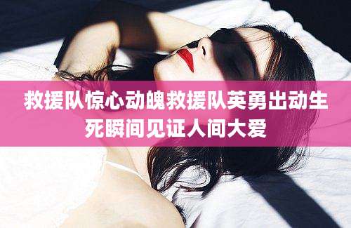 救援队惊心动魄救援队英勇出动生死瞬间见证人间大爱