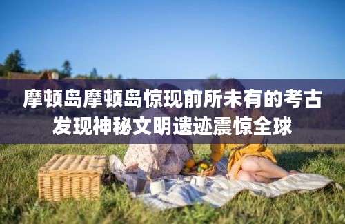 摩顿岛摩顿岛惊现前所未有的考古发现神秘文明遗迹震惊全球