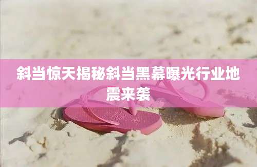斜当惊天揭秘斜当黑幕曝光行业地震来袭