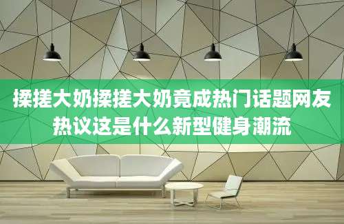 揉搓大奶揉搓大奶竟成热门话题网友热议这是什么新型健身潮流