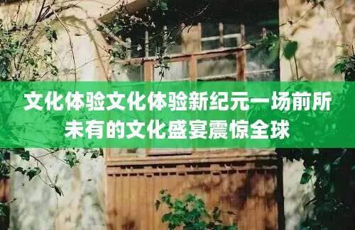 文化体验文化体验新纪元一场前所未有的文化盛宴震惊全球