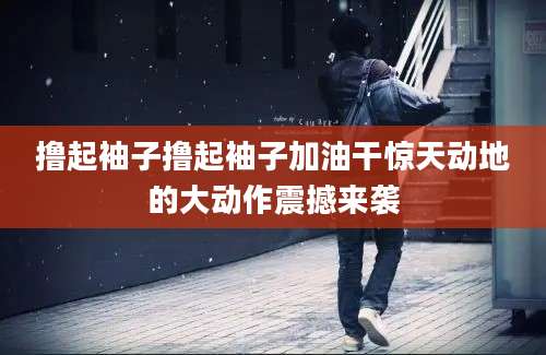 撸起袖子撸起袖子加油干惊天动地的大动作震撼来袭
