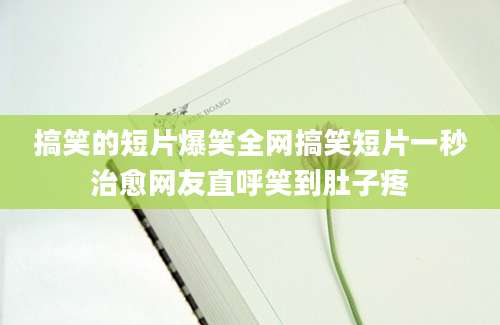 搞笑的短片爆笑全网搞笑短片一秒治愈网友直呼笑到肚子疼