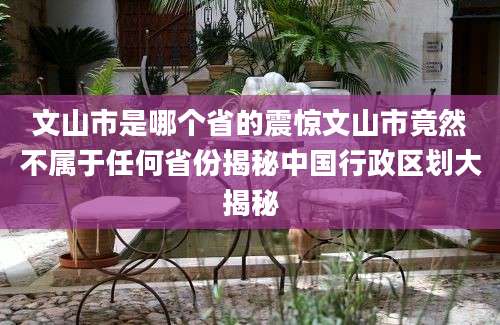文山市是哪个省的震惊文山市竟然不属于任何省份揭秘中国行政区划大揭秘