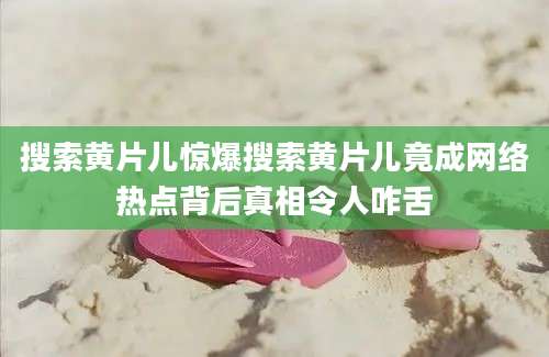 搜索黄片儿惊爆搜索黄片儿竟成网络热点背后真相令人咋舌