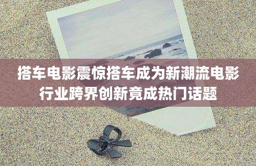 搭车电影震惊搭车成为新潮流电影行业跨界创新竟成热门话题