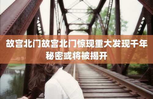 故宫北门故宫北门惊现重大发现千年秘密或将被揭开
