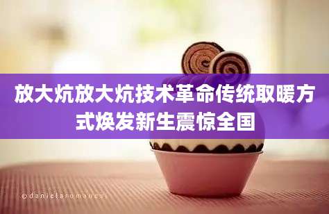 放大炕放大炕技术革命传统取暖方式焕发新生震惊全国