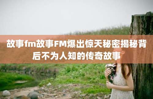 故事fm故事FM爆出惊天秘密揭秘背后不为人知的传奇故事